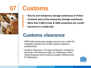Customs07
Customs clearance
 Has its own temporary storage warehouse in Pskov
 Customs post at the temporary storage warehouse
 More than 5,000 trucks & 3000 containers per month
 Issuance in a single day
 INIER offers temporary storage services and a staff with
competent brokers who handle customs clearance
professionally
 Customs clearance in all regions of Russia, including at
terminals in the Moscow region, St. Petersburg, Pskov,
Velikiy Novgorod and at airports located in Moscow and
St. Petersburg
 
