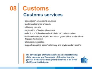 Customs services
Customs08
 consultation on customs practices
 customs clearance of goods
 obtaining permits
 registration of traders at customs
 selection of HS codes and calculation of customs duties
 transit declarations, export and import goods at the border of the
Russian Federation
 electronic declaration
 support regarding goods’ veterinary and phyto-sanitary control
The advantages of INIER experts is an understanding
of the nuances and fine points of Russian law, the
general mentality and long-term relations at all levels
of different institutions.
 