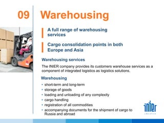 Warehousing09
Warehousing services
The INIER company provides its customers warehouse services as a
component of integrated logistics as logistics solutions.
A full range of warehousing
services
Warehousing
 short-term and long-term
 storage of goods
 loading and unloading of any complexity
 cargo handling
 registration of all commodities
 accompanying documents for the shipment of cargo to
Russia and abroad
Cargo consolidation points in both
Europe and Asia
 
