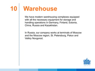 10 Warehouse
We have modern warehousing complexes equipped
with all the necessary equipment for storage and
handling operations in Germany, Finland, Estonia,
China, Russia and Kazakhstan.
In Russia, our company works at terminals of Moscow
and the Moscow region, St. Petersburg, Pskov and
Velikiy Novgorod.
 