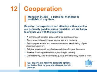 Cooperation12
Manager 24/365 – a personal manager is
available at any time
Based on our experience and attention with respect to
our genuinely good business reputation, we are happy
to provide you with the following:
 A full range of logistics services from a single operator
 Recommendations from our customers and partners
 Security guarantees and information on the exact timing of your
shipment’s delivery
 Original service and supply chain solutions for your business
 Flexible financing schemes for your freight delivery
 Credit lending, and the ability to quickly and efficiently obtain a loan
Our experts are ready to calculate options
for test orders for you and discuss them in
person.
 