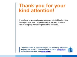 Thank you for your
kind attention!
If you have any questions or concerns related to planning
the logistics of your cargo shipments, experts from the
INIER company would be pleased to answer it.
Under the terms of cooperation you can handle by telephone:
+7 (499) 159 30 30, +7 (495) 459 91 40 or e-mail inier@tdi.ru
For more information visit www.inier.ru
 