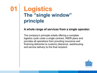 Logistics01
The “single window”
principle
The company’s principle entails offering a complete
logistics cycle under a single contract. INIER plans and
provides all operations from providing insurance and
financing deliveries to customs clearance, warehousing
and service delivery to the final recipient.
A whole range of services from a single operator.
 
