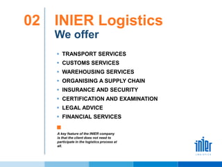 INIER Logistics02
We offer
 TRANSPORT SERVICES
 CUSTOMS SERVICES
 WAREHOUSING SERVICES
 ORGANISING A SUPPLY CHAIN
 INSURANCE AND SECURITY
 CERTIFICATION AND EXAMINATION
 LEGAL ADVICE
 FINANCIAL SERVICES
A key feature of the INIER company
is that the client does not need to
participate in the logistics process at
all.
 