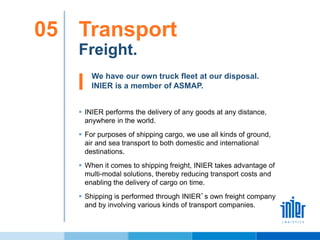 We have our own truck fleet at our disposal.
INIER is a member of ASMAP.
Transport05
Freight.
 INIER performs the delivery of any goods at any distance,
anywhere in the world.
 For purposes of shipping cargo, we use all kinds of ground,
air and sea transport to both domestic and international
destinations.
 When it comes to shipping freight, INIER takes advantage of
multi-modal solutions, thereby reducing transport costs and
enabling the delivery of cargo on time.
 Shipping is performed through INIER’s own freight company
and by involving various kinds of transport companies.
 