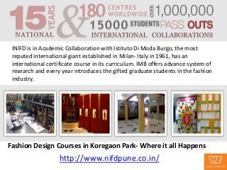 INIFD is in Academic Collaboration with Istituto Di Moda Burgo, the most
 reputed international giant established in Milan- Italy in 1961, has an
 international certificate course in its curriculum. IMB offers advance system of
 research and every year introduces the gifted graduate students in the fashion
 industry.




Fashion Design Courses in Koregaon Park- Where it all Happens
                    http://www.nifdpune.co.in/
 