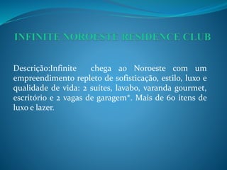 Descrição:Infinite chega ao Noroeste com um
empreendimento repleto de sofisticação, estilo, luxo e
qualidade de vida: 2 suítes, lavabo, varanda gourmet,
escritório e 2 vagas de garagem*. Mais de 60 itens de
luxo e lazer.
 