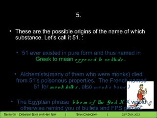 5.

   • These are the possible origins of the name of which
     substance. Let’s call it 51. :

        • 51 ever existed in pure form and thus named in
               Greek to mean o p p o s e d to s o litud e .

       • Alchemists(many of them who were monks) died
        from 51’s poisonous properties. The French named
              51 for m o nk kille r , also m o nk’s ba ine )

    • The Egyptian phrase b lo o m o f the G o d X. X would
       otherwise remind you of bullets and FPS games. 2012
                                              9th and 10th June,
 Research : `Debanjan Bose |
   11/22/12
Research : Debanjan Bose and Hari Nair
                                          Nighthawk
                                         Nighthawk Boat Club Open
                                            |
                                                   Session      |        14
                                                                    9 th and 10th June, 2012
                                                                    |           22 nd July, 2012
                                                                                                   14
 