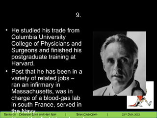 9.

 • He studied his trade from
     Columbia University
     College of Physicians and
     Surgeons and finished his
     postgraduate training at
     Harvard.
 • Post that he has been in a
     variety of related jobs –
     ran an infirmary in
     Massachusetts, was in
     charge of a blood-gas lab
     in south France, served in
 Research :Navy. Bose |
     the                                                                9 andnd 10 June, 2012
                                                                      th       th
   11/22/12 `Debanjan
Research : Debanjan Bose and Hari Nair
                                        Nighthawk
                                       Nighthawk Boat Club Open
                                          |
                                                 Session      |      26
                                                                  9 th and 10th June, 2012
                                                                  |           22 July, 2012
                                                                                            26
 