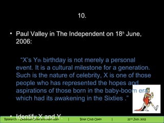10.

   • Paul Valley in The Independent on 18 th June,
     2006:

         “X’s Yth birthday is not merely a personal
        event. It is a cultural milestone for a generation.
        Such is the nature of celebrity, X is one of those
        people who has represented the hopes and
        aspirations of those born in the baby-boom era,
        which had its awakening in the Sixties .”

   • Identify X and Y.NighthawkBoat Club Open
   11/22/12            Nighthawk
 Research : `Debanjan Bose |   Session
Research : Debanjan Bose and Hari Nair
                         |
                                            |
                                                    th
                                                   29
                                                      9 andnd 10 June, 2012
                                                             th
                                                9 th and 10th June, 2012
                                                |           22 July, 2012
                                                                          29
 