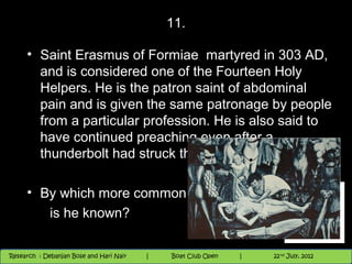 11.

     • Saint Erasmus of Formiae martyred in 303 AD,
       and is considered one of the Fourteen Holy
       Helpers. He is the patron saint of abdominal
       pain and is given the same patronage by people
       from a particular profession. He is also said to
       have continued preaching even after a
       thunderbolt had struck the earth beside him.

     • By which more common name
        is he known?

                                          Nighthawk
                                                                        th
                                                                          9 andnd 10 June, 2012
                                                                                 th
 Research : `Debanjan Bose |
   11/22/12
Research : Debanjan Bose and Hari Nair
                                         Nighthawk Boat Club Open
                                            |
                                                   Session      |   |  32
                                                                    9 th and 10th June, 2012
                                                                                22 July, 2012
                                                                                              32
 