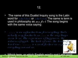 12.

   • The name of this Dualist Inquiry song is the Latin
     word for wha t kind or wha t s o rt. The same is term is
     used in philosophy as ra w fe e l. The song begins
     with the same voice saying :

   •      _ _ _ _ is a n unfa m ilia r te rm fo r e v e ry thing tha t’ s
        a c tua lly ve ry fa m ilia r to us . _ _ _ is the wa y thing s
        s e e m to us . The e x p e rie nc e o f ha p p ine s s , the
        re d ne s s o f a p p le , the ta s te o f wine , the to uc h o f a
        lo ve d o ne … . _ _ _ _ _ is a wo rd fo r ho w we e x p e rie nc e
        e ve ry thing a ro und us .

   • Which term, or which English word’s |9root 10 22June,thword35 2012
   11/22/12            Nighthawk
 Research : `Debanjan Bose |
                      Nighthawk Boat Club Open
                                Session
Research : Debanjan Bose and Hari Nair
                         |
                                             |  9th Latin June,
                                               and and 10 2012
                                                 35     th     th
                                                       July, 2012   nd
 