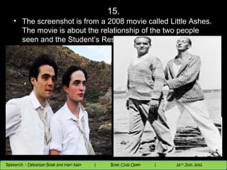 15.
   • The screenshot is from a 2008 movie called Little Ashes.
     The movie is about the relationship of the two people
     seen and the Student’s Residence.. Identify both.




                                          Nighthawk
                                                                        th
                                                                          9 andnd 10 June, 2012
                                                                                 th
 Research : `Debanjan Bose |
   11/22/12
Research : Debanjan Bose and Hari Nair
                                         Nighthawk Boat Club Open
                                            |
                                                   Session      |   |  44
                                                                    9 th and 10th June, 2012
                                                                                22 July, 2012
                                                                                              44
 