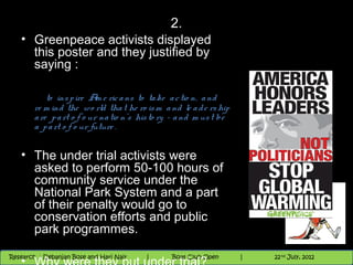 2.
   • Greenpeace activists displayed
     this poster and they justified by
     saying :

            to ins p ire A e ric a ns to ta ke a c tio n, a nd
                            m
        re m ind the wo rld tha t he ro is m a nd le a d e rs hip
        a re p a rt o f o ur na tio n's his to ry - a nd m us t be
        a p a rt o f o ur future .


   • The under trial activists were
     asked to perform 50-100 hours of
     community service under the
     National Park System and a part
     of their penalty would go to
     conservation efforts and public
     park programmes.
                                          Nighthawk
                                                                         th
                                                                           9 andnd 10 June,5 2012
                                                                                  th
 Research : `Debanjan Bose |
   11/22/12
Research : Debanjan Bose and Hari Nair
                                         Nighthawk Boat Club Open
                                            |
                                                   Session      |       5
                                                                     9 th and 10th June, 2012
                                                                     |           22 July, 2012
 