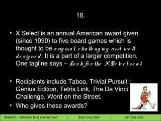 18.

   • X Select is an annual American award given
     (since 1990) to five board games which is
     thought to be o rig ina l, c ha lle ng ing a nd we ll
     d e s ig ne d . It is a part of a larger competition.
     One tagline says – Lo o k fo r the X Se le c t s e a l.

   • Recipients include Taboo, Trivial Pursuit :
     Genius Edition, Tetris Link, The Da Vinci
     Challenge, Word on the Street.
   • Who gives these awards?
                                          Nighthawk
                                                                        th
                                                                          9 andnd 10 June, 2012
                                                                                 th
 Research : `Debanjan Bose |
   11/22/12
Research : Debanjan Bose and Hari Nair
                                         Nighthawk Boat Club Open
                                            |
                                                   Session      |   |  54
                                                                    9 th and 10th June, 2012
                                                                                22 July, 2012
                                                                                              54
 