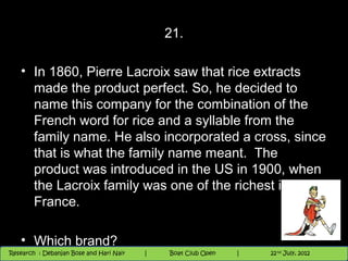 21.

   • In 1860, Pierre Lacroix saw that rice extracts
     made the product perfect. So, he decided to
     name this company for the combination of the
     French word for rice and a syllable from the
     family name. He also incorporated a cross, since
     that is what the family name meant. The
     product was introduced in the US in 1900, when
     the Lacroix family was one of the richest in
     France.

   • Which brand?                                                       th
                                                                          9 andnd 10 June, 2012
                                                                                 th
 Research : `Debanjan Bose |
   11/22/12
Research : Debanjan Bose and Hari Nair
                                          Nighthawk
                                         Nighthawk Boat Club Open
                                            |
                                                   Session      |      63
                                                                    9 th and 10th June, 2012
                                                                    |           22 July, 2012
                                                                                              63
 