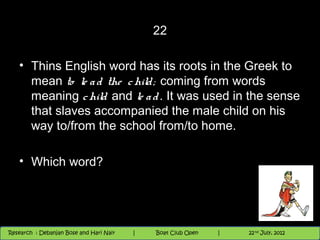 22

   • Thins English word has its roots in the Greek to
     mean to le a d the c hild ; coming from words
     meaning c hild and le a d . It was used in the sense
     that slaves accompanied the male child on his
     way to/from the school from/to home.

   • Which word?




                                          Nighthawk
                                                                        th
                                                                          9 andnd 10 June, 2012
                                                                                 th
 Research : `Debanjan Bose |
   11/22/12
Research : Debanjan Bose and Hari Nair
                                         Nighthawk Boat Club Open
                                            |
                                                   Session      |   |  66
                                                                    9 th and 10th June, 2012
                                                                                22 July, 2012
                                                                                              66
 