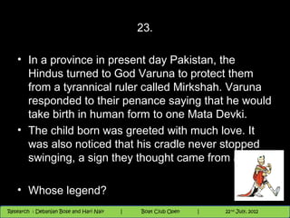 23.

   • In a province in present day Pakistan, the
     Hindus turned to God Varuna to protect them
     from a tyrannical ruler called Mirkshah. Varuna
     responded to their penance saying that he would
     take birth in human form to one Mata Devki.
   • The child born was greeted with much love. It
     was also noticed that his cradle never stopped
     swinging, a sign they thought came from above.

   • Whose legend?
                                          Nighthawk
                                                                        th
                                                                          9 andnd 10 June, 2012
                                                                                 th
 Research : `Debanjan Bose |
   11/22/12
Research : Debanjan Bose and Hari Nair
                                         Nighthawk Boat Club Open
                                            |
                                                   Session      |   |  69
                                                                    9 th and 10th June, 2012
                                                                                22 July, 2012
                                                                                              69
 