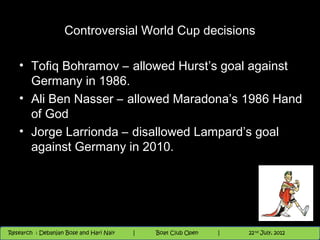 Controversial World Cup decisions

   • Tofiq Bohramov – allowed Hurst’s goal against
     Germany in 1986.
   • Ali Ben Nasser – allowed Maradona’s 1986 Hand
     of God
   • Jorge Larrionda – disallowed Lampard’s goal
     against Germany in 2010.




                                          Nighthawk
                                                                        th
                                                                          9 andnd 10 June, 2012
                                                                                 th
 Research : `Debanjan Bose |
   11/22/12
Research : Debanjan Bose and Hari Nair
                                         Nighthawk Boat Club Open
                                            |
                                                   Session      |   |  77
                                                                    9 th and 10th June, 2012
                                                                                22 July, 2012
                                                                                              77
 
