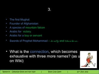 3.

   •    The first Mughal.
   •    Founder of Afghanistan
   •    A species of mountain falcon
   •    Arabic for victory.
   •    Arabic for a boy or servant
   •    Swords of Prophet Mohammad – d e a d ly and chiv a lro us .


   • What is the connection, which becomes
     exhaustive with three more names? (as updated
     on Wiki)

                                          Nighthawk
                                                                        th
                                                                          9 andnd 10 June,8 2012
                                                                                 th
 Research : `Debanjan Bose |
   11/22/12
Research : Debanjan Bose and Hari Nair
                                         Nighthawk Boat Club Open
                                            |
                                                   Session      |      8
                                                                    9 th and 10th June, 2012
                                                                    |           22 July, 2012
 