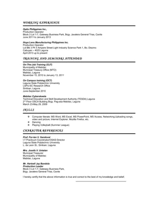 WORKING EXPERIENCE
Optis Philippines Inc.,
Production Operator
Block 3 Lot 1-7, Gateway Business Park, Brgy. Javalera General Trias, Cavite
June 2011 to January 2013
Hoya Lens Manufacturing Philippines Inc.
Production Operator
Lot Blk 3 Ph 5 Ampere Street Light Industry Science Park 1, Bo. Diezmo
Cabuyao – 4025 Laguna
April 2013 up to present

TRAINING AND SEMINARS ATTENDED
On-The-Job Training (OJT)
Municipality of Mabitac
Municipal Treasury Office (MTO)
Mabitac, Laguna
November 15, 2010 to January 13, 2011
On Campus training (OCT)
Laguna State Polytechnic University
LSPU-SC Research Office
Siniloan, Laguna
June-September 2010
Mabitac Cyberskwela
Technical Education and Skill Development Authority (TESDA) Laguna
2nd Floor OSCA Building Brgy. Pag-asa Mabitac, Laguna
March 23-May 29, 2009

SKILLS




Computer literate: MS Word, MS Excel, MS PowerPoint, MS Access, Networking,Uploading songs,
video and picture, Internet Explorer, Mozilla Firefox, etc.
Dancing
Playing Volleyball (Summer League)

CHARACTER REFERENCES
Prof. For-Ian V. Sandoval
I.T Practicum Coordinator/OSAS Director
Laguna State Polytechnic University
L. de Leon St., Siniloan, Laguna
Mrs. Josefa V. Untalan
Municipal Treasurer
Municipality of Mabitac
Mabitac, Laguna
Mr. Hartzell Jay Bandola
Production Leader
Block 3 Lot 1-7, Gateway Business Park,
Brgy. Javalera General Trias, Cavite
I hereby certify that the above information is true and correct to the best of my knowledge and belief.

 