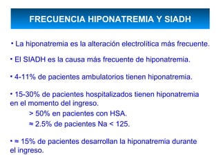 FRECUENCIA HIPONATREMIA Y SIADH

• La hiponatremia es la alteración electrolítica más frecuente.

• El SIADH es la causa más frecuente de hiponatremia.

• 4-11% de pacientes ambulatorios tienen hiponatremia.

• 15-30% de pacientes hospitalizados tienen hiponatremia
en el momento del ingreso.
      > 50% en pacientes con HSA.
      ≈ 2.5% de pacientes Na < 125.

• ≈ 15% de pacientes desarrollan la hiponatremia durante
el ingreso.
 