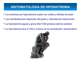 SINTOMATOLOGÍA DE HIPONATREMIA

• Los síntomas por hiponatremia suelen ser sutiles y difíciles de tratar.
• Las manifestaciones dependen del grado y velocidad de instauración.
• La hiponatremia aguda y grave (Na<125) produce edema cerebral.
• La hiponatremia leve (>125) o crónica se ha considerado “asintomática”.
 