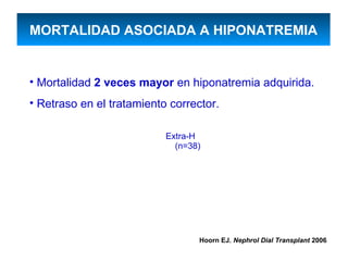 MORTALIDAD ASOCIADA A HIPONATREMIA


• Mortalidad 2 veces mayor en hiponatremia adquirida.
• Retraso en el tratamiento corrector.

                           Extra-H
                             (n=38)




                                  Hoorn EJ. Nephrol Dial Transplant 2006
 
