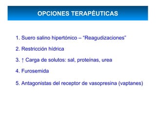 OPCIONES TERAPÉUTICAS


1. Suero salino hipertónico – “Reagudizaciones”

2. Restricción hídrica

3. ↑ Carga de solutos: sal, proteínas, urea

4. Furosemida

5. Antagonistas del receptor de vasopresina (vaptanes)
 