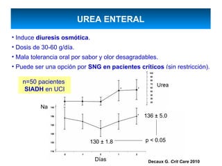 UREA ENTERAL
• Induce diuresis osmótica.
• Dosis de 30-60 g/día.
• Mala tolerancia oral por sabor y olor desagradables.
• Puede ser una opción por SNG en pacientes críticos (sin restricción).

    n=50 pacientes
                                                              Urea
     SIADH en UCI

          Na
                                                136 ± 5.0



                            130 ± 1.8            p < 0.05


                              Días                Decaux G. Crit Care 2010
 