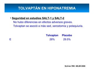 TOLVAPTÁN EN HIPONATREMIA

• Seguridad en estudios SALT-1 y SALT-2
   No hubo diferencias en efectos adversos graves.
   Tolvaptan se asoció a más sed, xerostomía y polaquiuria.


                            Tolvaptan    Placebo
E                              28%        29.5%




                                            Schrier RW. NEJM 2006
 