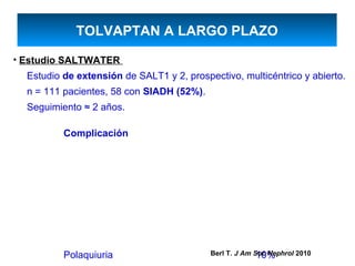 TOLVAPTAN A LARGO PLAZO
• Estudio SALTWATER
  Estudio de extensión de SALT1 y 2, prospectivo, multicéntrico y abierto.
  n = 111 pacientes, 58 con SIADH (52%).
  Seguimiento ≈ 2 años.

          Complicación




          Polaquiuria                                    10%
                                           Berl T. J Am Soc Nephrol 2010
 