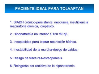 PACIENTE IDEAL PARA TOLVAPTAN


1. SIADH crónico-persistente: neoplasia, insuficiencia
respiratoria crónica, idiopático.

2. Hiponatremia no inferior a 120 mEq/l.

3. Incapacidad para tolerar restricción hídrica.

4. Inestabilidad de la marcha-riesgo de caídas.

5. Riesgo de fracturas-osteoporosis.

6. Reingreso por recidiva de la hiponatremia.
 