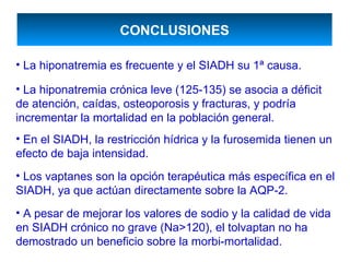 CONCLUSIONES

• La hiponatremia es frecuente y el SIADH su 1ª causa.

• La hiponatremia crónica leve (125-135) se asocia a déficit
de atención, caídas, osteoporosis y fracturas, y podría
incrementar la mortalidad en la población general.
• En el SIADH, la restricción hídrica y la furosemida tienen un
efecto de baja intensidad.
• Los vaptanes son la opción terapéutica más específica en el
SIADH, ya que actúan directamente sobre la AQP-2.
• A pesar de mejorar los valores de sodio y la calidad de vida
en SIADH crónico no grave (Na>120), el tolvaptan no ha
demostrado un beneficio sobre la morbi-mortalidad.
 