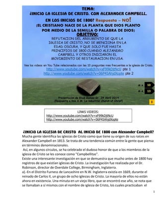 1
¿INICIO LA IGLESIA DE CRISTO AL INICIO DE 1800 con Alexander Campbell?
Mucha gente identifica las iglesias de Cristo como que tiene su origen de sus raíces en
Alexander Campbell en 1813. Se trata de una tendencia común entre la gente que piensa
en términos denominacionales.
Así, en algunos círculos, se ha celebrado el dudoso honor de que a los miembros de la
iglesia de Cristo se les conoce como "Campbellitas".
Existe una interesante investigación en que se demuestra que mucho antes de 1800 hay
registros de que existían iglesias de Cristo. La investigación fue realizada por el Dr.
Robinson, director de Overdale College, Birmingham, Inglaterra.
a).-En el Distrito Furness de Lancashire en N.W. Inglaterra existía en 1669, durante el
reinado de Carlos II, un grupo de ocho iglesias de Cristo. La mayoría de ellos no están
ahora en existencia. Una minuta en un viejo libro, que se encontró ese año, se nota que
se llamaban a sí mismos con el nombre de iglesia de Cristo, los cuales practicaban el
LINKS VIDEOS:
http://www.youtube.com/watch?v=xF99kDjtNcU
http://www.youtube.com/watch?v=06P45AhjdXopte
 