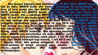 Aku merasa bahagia saat bersamanya. 30 Mei 2010, WAHYU ngajak
aku ke toko, WAHYU beliin aku kalung, kalungnya itu berpasangan, ½
love, jd kalo punya aku dan WAHYU di gabungin jadi love deh. 31 Mei
2010, pertama kali WAHYU marah sama aku, tapi aku lupa karna apa
WAHYU marah. Emt,,,,awalnya WAHYU dah janji nggak akan ngrokok lagi
tapi, 10 Juni 2010 aku memergokki WAHYU baru merokok. Hancur sih hatiku
ini, tapi rasanya aku nggak bias benci sama WAHYU. Tapi WAHYU nggak
ninggalin ngrokoknya juga, ya udah 16 Juni 2010 aku PUTUSin WAHYU.
Tapi teneng aja, gag berlangsung lama because, paginya juga balikan
lagi (dasar gila). 19 Juni 2010, “HARI ULTAHKU” aku maen di rumahnya
Agung, sama WAHYU tentunya. Aku berusaha nasehatin WAHYU panjang
lebar, WAHYU pun meneteskan air mata, maybe just “air mata buaya”.
Karena nggak ada perubahan sama sekali. 5 Juli 2010 aku putusin WAHYU
lagi, tapi masih berlanjut lagi karena, 7 Juli 2010 aku balikan, hehehe….
7 Agustus 2010, kita malam mingguan, di sawah, memandang orang2
lewat,bintang di langit, pesawat yang mondar - mandir. So sweet,
eitssss…nggak gelap2an dan nggak ngapa2in. Cuma duduk
berdampingan.
 