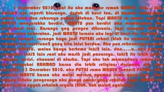 1 September 2010, saat itu aku maen ke rumah WAHYU. Yah… kita
duduk2 aja seperti biasanya, duduk di kursi tua, di bawah rindangnya
pohon talok dan suburnya pohon tetehan. Tapi WAHYU so sweet, saat itu
WAHYU menyuruhku berdiri, WAHYU pun berdiri dan membopong aku
(ciee,kuat len). Rasanya gag pengen diturunin, tapi mungkin WAHYU
capek atau keberatan, jadi WAHYU turunin aku lagi di kursi itu. Heemttt…
seneng banget, rasanya kaya jadi PUTERI sehari (hloh itu namaku). Dan
banyak lagi keseruan2 yang kita lalui berdua. Aku pun sebenarnya pernah
hianati WAHYU, walau hanya bertemu laki2 lain, dan…..a..aku pernah
menyukai laki2 lain saat aku masih jadi pacarnya, Laki2 itu lebih putih,
tampan, berisi, ekonomi di atasku. Tapi aku tak memandang semua itu,
aku menyukai RAHMAD karna dia lebih religious daripada aku dan
pacarku. 13 Desember 2010, aku PUTUS sama WAHYU (bener2 PUTUS). Aku
mutusin WAHYU karna aku mulai merasa nyaman sama yang baru. Dan
emang Ortuku pengennya aku punya pacar yang sekolah juga. WAHYU sih
pake acara nggak sekolah segala (hloh, kok malah nyalahin).
 