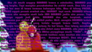 Aku sih masih anggep RAHMAD temen n sahabatku, RAHMAD pun
bilang begitu. Tapi mungkin persahabatan itu sedikit aneh. Dan kita pun
nggak tau mau di bawa kemana hubungan kita. Mau di bilang PACAR,
RAHMAD nggak pernah nembak aku, SAHABAT tapi aneh. RAHMAD bilang
ke temen aku mungkin nanti kalo SMA RAHMAD jadiin aku pacar. Tapi
semuanya nggak jadi fakta, RAHMAD dan aku berpisah, malah
pertemanan pun sedikit demi sedikit pudar. Well, mungkin RAHMAD terlalu
pencemburu, atau aku yang terlalu banyak temen laki2. Bagiku,
boncengin temen/ adek kelas pulang itu hal biasa. Kan tolong menolong
ya.. Ya udah lah, tapi disamping aku deket sama RAHMAD, aku juga masih
deket sama WAHYU, bahkan kalo SMSan panggilnya masih “YANK”. Masih
akrab dan baik pula. Aku pun pernah balikan sama mantan aku sewaktu
kelas VII, tp gag berlangsung lama. Namanya RICKY. Dan aku pernah
dapat pacar lagi namanya ALAN, Alan sih aku selingkuhin sama CHOLIS.
Dua2nya PUTUS, aku dapet pacar lagi, namanya AGUS. Mereka ber4 nggak
bisa bertahan lama kaya aku dan WAHYU yang lama pacarannya +-
7bulan.
 