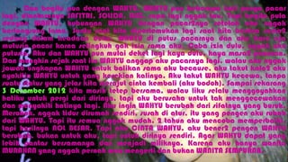 Dan begitu pun dengan WAHYU. WAHYU pun beberapa kali punya pacar
lagi, diantaranya SAFITRI, SOLIDA, LUIZ, sapa lagi nggak tau. Tapi begitu pula
dengan WAHYU, hubungan WAHYU dengan pacar2nya setelah aku nggak
berlangsung lama. Suatu saat kita dipertemukan lagi saat kita berdua sama2
sedang dalam keadaan duka. WAHYU di putus pacarnya dan aku baru aja
mutusin pacar karna selingkuh gak izin sama aku. Coba izin dulu, nggak aku
putusin. Aku dan WAHYU pun mulai deket lagi kaya dulu, kaya masa2 pacaran.
Dan mungkin sejak saat itu WAHYU anggap aku pacarnya lagi, walau aku nggak
jawab ungkapan WAHYU untuk balikan sama aku because, aku takut kalo2 aku
nyakitin WAHYU untuk yang kesekian kalinya. Aku takut WAHYU kecewa, tanpa
suatu status yang jelas kita merajut cinta kembali (aku bodoh). Sampai sekarang
3 Desember 2012 kita masih tetep bersama, walau liku selalu menggoyahkan
hatiku untuk pergi dari dirinya, tapi aku berusaha untuk tak menggecewakan
dan menyakiti hatinya lagi. Aku ingin WAHYU berubah dari sifatnya yang buruk.
Merokok, nggak tidur dirumah sendiri, susah di atur, itu yang pengen aku rubah
dari WAHYU. Tapi itu semua nggak mudah. 2 tahun aku mencoba memperbaiki,
tapi hasilnya NOL BESAR. Tapi aku CINTA WAHYU, aku bener2 pengen WAHYU
berubah, bukan untuk aku, tapi untuk dirinya sendiri. Agar WAHYU dapat yang
lebih pantas bersamanya dan menjadi miliknya. Karena aku hanya wanita
MURAHAN yang nggak pernah mau mengerti dan bukan WANITA SEMPURNA.
 