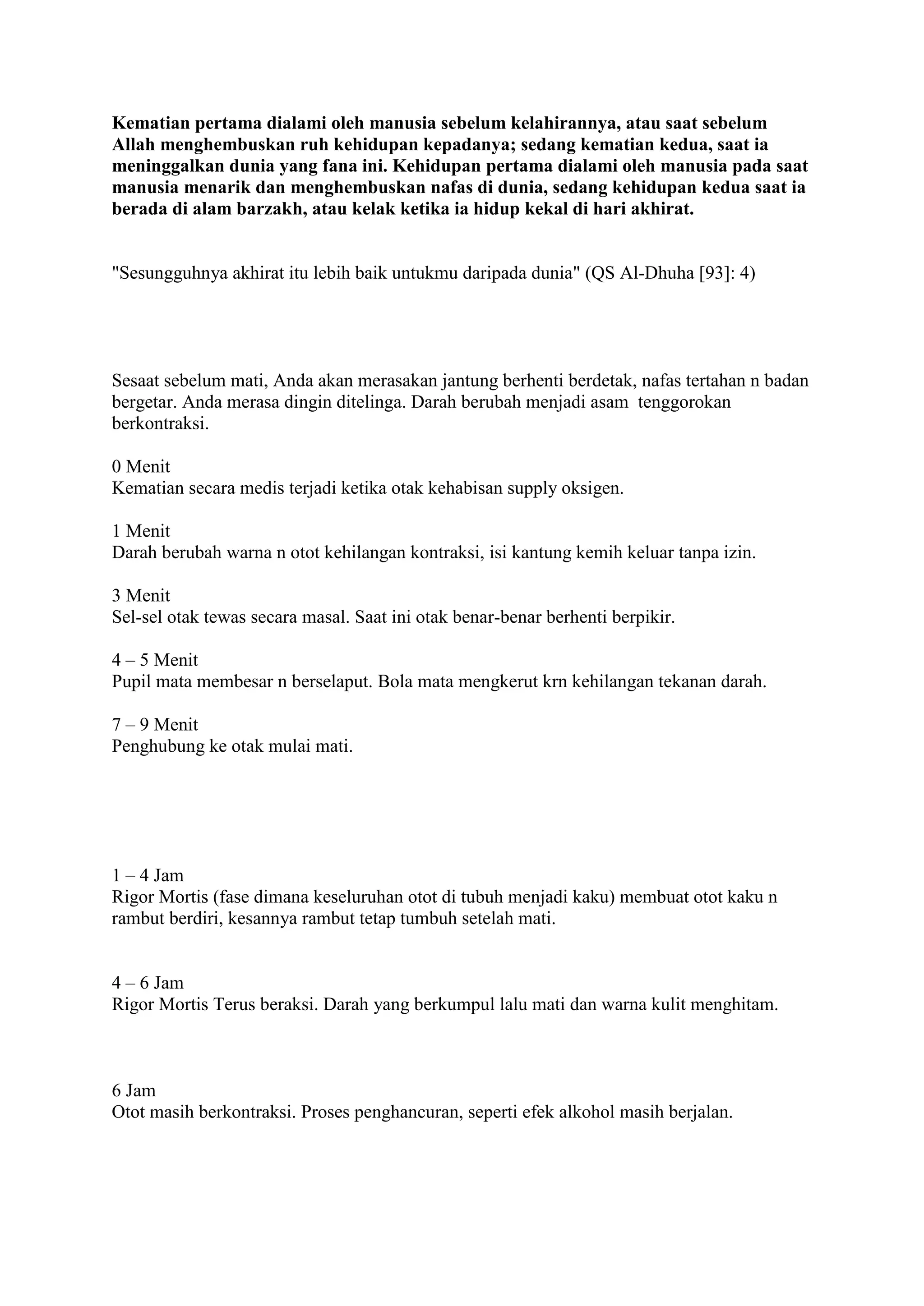 Kematian pertama dialami oleh manusia sebelum kelahirannya, atau saat sebelum
Allah menghembuskan ruh kehidupan kepadanya; sedang kematian kedua, saat ia
meninggalkan dunia yang fana ini. Kehidupan pertama dialami oleh manusia pada saat
manusia menarik dan menghembuskan nafas di dunia, sedang kehidupan kedua saat ia
berada di alam barzakh, atau kelak ketika ia hidup kekal di hari akhirat.
"Sesungguhnya akhirat itu lebih baik untukmu daripada dunia" (QS Al-Dhuha [93]: 4)
Sesaat sebelum mati, Anda akan merasakan jantung berhenti berdetak, nafas tertahan n badan
bergetar. Anda merasa dingin ditelinga. Darah berubah menjadi asam tenggorokan
berkontraksi.
0 Menit
Kematian secara medis terjadi ketika otak kehabisan supply oksigen.
1 Menit
Darah berubah warna n otot kehilangan kontraksi, isi kantung kemih keluar tanpa izin.
3 Menit
Sel-sel otak tewas secara masal. Saat ini otak benar-benar berhenti berpikir.
4 – 5 Menit
Pupil mata membesar n berselaput. Bola mata mengkerut krn kehilangan tekanan darah.
7 – 9 Menit
Penghubung ke otak mulai mati.
1 – 4 Jam
Rigor Mortis (fase dimana keseluruhan otot di tubuh menjadi kaku) membuat otot kaku n
rambut berdiri, kesannya rambut tetap tumbuh setelah mati.
4 – 6 Jam
Rigor Mortis Terus beraksi. Darah yang berkumpul lalu mati dan warna kulit menghitam.
6 Jam
Otot masih berkontraksi. Proses penghancuran, seperti efek alkohol masih berjalan.
 