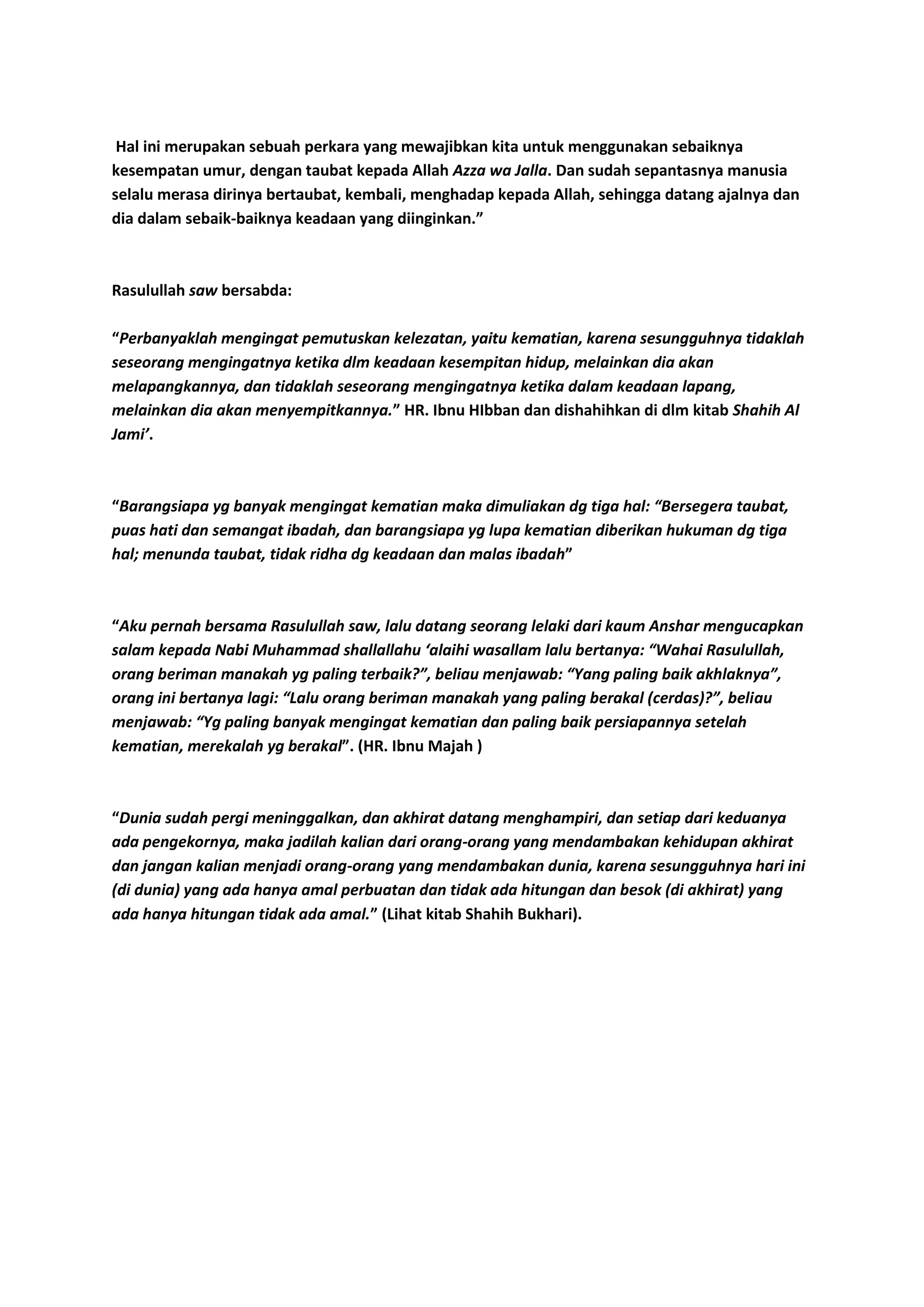 Hal ini merupakan sebuah perkara yang mewajibkan kita untuk menggunakan sebaiknya
kesempatan umur, dengan taubat kepada Allah Azza wa Jalla. Dan sudah sepantasnya manusia
selalu merasa dirinya bertaubat, kembali, menghadap kepada Allah, sehingga datang ajalnya dan
dia dalam sebaik-baiknya keadaan yang diinginkan.”
Rasulullah saw bersabda:
“Perbanyaklah mengingat pemutuskan kelezatan, yaitu kematian, karena sesungguhnya tidaklah
seseorang mengingatnya ketika dlm keadaan kesempitan hidup, melainkan dia akan
melapangkannya, dan tidaklah seseorang mengingatnya ketika dalam keadaan lapang,
melainkan dia akan menyempitkannya.” HR. Ibnu HIbban dan dishahihkan di dlm kitab Shahih Al
Jami’.
“Barangsiapa yg banyak mengingat kematian maka dimuliakan dg tiga hal: “Bersegera taubat,
puas hati dan semangat ibadah, dan barangsiapa yg lupa kematian diberikan hukuman dg tiga
hal; menunda taubat, tidak ridha dg keadaan dan malas ibadah”
“Aku pernah bersama Rasulullah saw, lalu datang seorang lelaki dari kaum Anshar mengucapkan
salam kepada Nabi Muhammad shallallahu ‘alaihi wasallam lalu bertanya: “Wahai Rasulullah,
orang beriman manakah yg paling terbaik?”, beliau menjawab: “Yang paling baik akhlaknya”,
orang ini bertanya lagi: “Lalu orang beriman manakah yang paling berakal (cerdas)?”, beliau
menjawab: “Yg paling banyak mengingat kematian dan paling baik persiapannya setelah
kematian, merekalah yg berakal”. (HR. Ibnu Majah )
“Dunia sudah pergi meninggalkan, dan akhirat datang menghampiri, dan setiap dari keduanya
ada pengekornya, maka jadilah kalian dari orang-orang yang mendambakan kehidupan akhirat
dan jangan kalian menjadi orang-orang yang mendambakan dunia, karena sesungguhnya hari ini
(di dunia) yang ada hanya amal perbuatan dan tidak ada hitungan dan besok (di akhirat) yang
ada hanya hitungan tidak ada amal.” (Lihat kitab Shahih Bukhari).
 