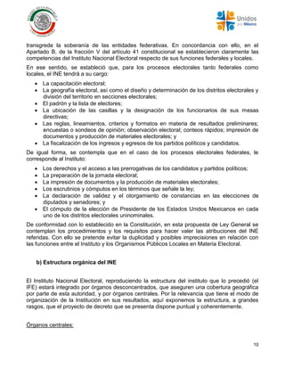 10
transgrede la soberanía de las entidades federativas. En concordancia con ello, en el
Apartado B, de la fracción V del artículo 41 constitucional se establecieron claramente las
competencias del Instituto Nacional Electoral respecto de sus funciones federales y locales.
En ese sentido, se estableció que, para los procesos electorales tanto federales como
locales, el INE tendrá a su cargo:
 La capacitación electoral;
 La geografía electoral, así como el diseño y determinación de los distritos electorales y
división del territorio en secciones electorales;
 El padrón y la lista de electores;
 La ubicación de las casillas y la designación de los funcionarios de sus mesas
directivas;
 Las reglas, lineamientos, criterios y formatos en materia de resultados preliminares;
encuestas o sondeos de opinión; observación electoral; conteos rápidos; impresión de
documentos y producción de materiales electorales; y
 La fiscalización de los ingresos y egresos de los partidos políticos y candidatos.
De igual forma, se contempla que en el caso de los procesos electorales federales, le
corresponde al Instituto:
 Los derechos y el acceso a las prerrogativas de los candidatos y partidos políticos;
 La preparación de la jornada electoral;
 La impresión de documentos y la producción de materiales electorales;
 Los escrutinios y cómputos en los términos que señale la ley;
 La declaración de validez y el otorgamiento de constancias en las elecciones de
diputados y senadores; y
 El cómputo de la elección de Presidente de los Estados Unidos Mexicanos en cada
uno de los distritos electorales uninominales.
De conformidad con lo establecido en la Constitución, en esta propuesta de Ley General se
contemplan los procedimientos y los requisitos para hacer valer las atribuciones del INE
referidas. Con ello se pretende evitar la duplicidad y posibles imprecisiones en relación con
las funciones entre el Instituto y los Organismos Públicos Locales en Materia Electoral.
b) Estructura orgánica del INE
El Instituto Nacional Electoral, reproduciendo la estructura del instituto que lo precedió (el
IFE) estará integrado por órganos desconcentrados, que aseguren una cobertura geográfica
por parte de esta autoridad, y por órganos centrales. Por la relevancia que tiene el modo de
organización de la Institución en sus resultados, aquí exponemos la estructura, a grandes
rasgos, que el proyecto de decreto que se presenta dispone puntual y coherentemente.
Órganos centrales:
 