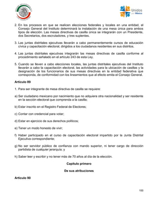 100
2. En los procesos en que se realicen elecciones federales y locales en una entidad, el
Consejo General del Instituto determinará la instalación de una mesa única para ambos
tipos de elección. Las mesas directivas de casilla única se integrarán con un Presidente,
dos Secretarios, dos escrutadores, y tres suplentes.
3. Las juntas distritales ejecutivas llevarán a cabo permanentemente cursos de educación
cívica y capacitación electoral, dirigidos a los ciudadanos residentes en sus distritos.
4. Las juntas distritales ejecutivas integrarán las mesas directivas de casilla conforme al
procedimiento señalado en el artículo 243 de esta Ley.
5. Cuando se lleven a cabo elecciones locales, las juntas distritales ejecutivas del Instituto
llevarán a cabo la capacitación electoral, las actividades para la ubicación de casillas y la
designación de los funcionarios de sus mesas directivas en la entidad federativa que
corresponda, de conformidad con los lineamientos que al efecto emita el Consejo General.
Artículo 89
1. Para ser integrante de mesa directiva de casilla se requiere:
a) Ser ciudadano mexicano por nacimiento que no adquiera otra nacionalidad y ser residente
en la sección electoral que comprenda a la casilla;
b) Estar inscrito en el Registro Federal de Electores;
c) Contar con credencial para votar;
d) Estar en ejercicio de sus derechos políticos;
e) Tener un modo honesto de vivir;
f) Haber participado en el curso de capacitación electoral impartido por la Junta Distrital
Ejecutiva correspondiente;
g) No ser servidor público de confianza con mando superior, ni tener cargo de dirección
partidista de cualquier jerarquía; y
h) Saber leer y escribir y no tener más de 70 años al día de la elección.
Capítulo primero
De sus atribuciones
Artículo 90
 