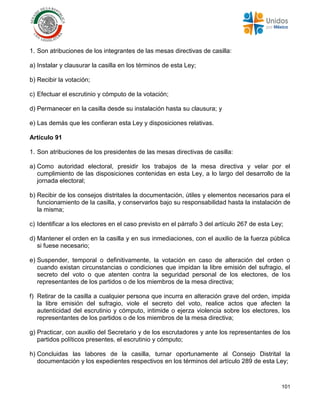 101
1. Son atribuciones de los integrantes de las mesas directivas de casilla:
a) Instalar y clausurar la casilla en los términos de esta Ley;
b) Recibir la votación;
c) Efectuar el escrutinio y cómputo de la votación;
d) Permanecer en la casilla desde su instalación hasta su clausura; y
e) Las demás que les confieran esta Ley y disposiciones relativas.
Artículo 91
1. Son atribuciones de los presidentes de las mesas directivas de casilla:
a) Como autoridad electoral, presidir los trabajos de la mesa directiva y velar por el
cumplimiento de las disposiciones contenidas en esta Ley, a lo largo del desarrollo de la
jornada electoral;
b) Recibir de los consejos distritales la documentación, útiles y elementos necesarios para el
funcionamiento de la casilla, y conservarlos bajo su responsabilidad hasta la instalación de
la misma;
c) Identificar a los electores en el caso previsto en el párrafo 3 del artículo 267 de esta Ley;
d) Mantener el orden en la casilla y en sus inmediaciones, con el auxilio de la fuerza pública
si fuese necesario;
e) Suspender, temporal o definitivamente, la votación en caso de alteración del orden o
cuando existan circunstancias o condiciones que impidan la libre emisión del sufragio, el
secreto del voto o que atenten contra la seguridad personal de los electores, de los
representantes de los partidos o de los miembros de la mesa directiva;
f) Retirar de la casilla a cualquier persona que incurra en alteración grave del orden, impida
la libre emisión del sufragio, viole el secreto del voto, realice actos que afecten la
autenticidad del escrutinio y cómputo, intimide o ejerza violencia sobre los electores, los
representantes de los partidos o de los miembros de la mesa directiva;
g) Practicar, con auxilio del Secretario y de los escrutadores y ante los representantes de los
partidos políticos presentes, el escrutinio y cómputo;
h) Concluidas las labores de la casilla, turnar oportunamente al Consejo Distrital la
documentación y los expedientes respectivos en los términos del artículo 289 de esta Ley;
 