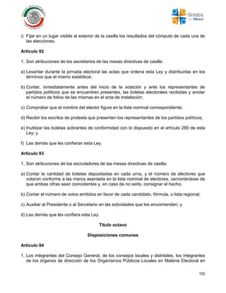102
i) Fijar en un lugar visible al exterior de la casilla los resultados del cómputo de cada una de
las elecciones.
Artículo 92
1. Son atribuciones de los secretarios de las mesas directivas de casilla:
a) Levantar durante la jornada electoral las actas que ordena esta Ley y distribuirlas en los
términos que el mismo establece;
b) Contar, inmediatamente antes del inicio de la votación y ante los representantes de
partidos políticos que se encuentren presentes, las boletas electorales recibidas y anotar
el número de folios de las mismas en el acta de instalación;
c) Comprobar que el nombre del elector figure en la lista nominal correspondiente;
d) Recibir los escritos de protesta que presenten los representantes de los partidos políticos;
e) Inutilizar las boletas sobrantes de conformidad con lo dispuesto en el artículo 280 de esta
Ley; y
f) Las demás que les confieran esta Ley.
Artículo 93
1. Son atribuciones de los escrutadores de las mesas directivas de casilla:
a) Contar la cantidad de boletas depositadas en cada urna, y el número de electores que
votaron conforme a las marca asentada en la lista nominal de electores, cerciorándose de
que ambas cifras sean coincidentes y, en caso de no serlo, consignar el hecho;
b) Contar el número de votos emitidos en favor de cada candidato, fórmula, o lista regional;
c) Auxiliar al Presidente o al Secretario en las actividades que les encomienden; y
d) Las demás que les confiera esta Ley.
Título octavo
Disposiciones comunes
Artículo 94
1. Los integrantes del Consejo General, de los consejos locales y distritales, los integrantes
de los órganos de dirección de los Organismos Públicos Locales en Materia Electoral en
 