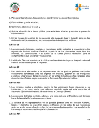 104
3. Para garantizar el orden, los presidentes podrán tomar las siguientes medidas:
a) Exhortación a guardar el orden;
b) Conminar a abandonar el local; y
c) Solicitar el auxilio de la fuerza pública para restablecer el orden y expulsar a quienes lo
hayan alterado.
4. En las mesas de sesiones de los consejos sólo ocuparán lugar y tomarán parte en las
deliberaciones los consejeros y los representantes de los partidos políticos.
Artículo 98
1. Las autoridades federales, estatales y municipales están obligadas a proporcionar a los
órganos del Instituto Nacional Electoral, a petición de los presidentes respectivos, los
informes, las certificaciones y el auxilio de la fuerza pública necesarios para el
cumplimiento de sus funciones y resoluciones.
2. La Oficialía Electoral investida de fe pública colaborará con los órganos delegacionales del
Instituto en las tareas que se le requieran.
Artículo 99
1. Los funcionarios electorales y los representantes de los partidos políticos nacionales
debidamente acreditados ante los órganos del Instituto, gozarán de las franquicias
postales y telegráficas y de los descuentos en las tarifas de los transportes otorgados a las
dependencias oficiales, según lo acuerde el Secretario Ejecutivo del Instituto.
Artículo 100
1. Los consejos locales y distritales, dentro de las veinticuatro horas siguientes a su
instalación, y en cada sesión que celebren, remitirán copia del acta respectiva al
Secretario Ejecutivo del Instituto para dar cuenta al Consejo General.
2. Los consejos distritales remitirán, además, una copia del acta al Presidente del Consejo
Local de la entidad federativa correspondiente.
3. A solicitud de los representantes de los partidos políticos ante los consejos General,
locales y distritales, se expedirán copias certificadas de las actas de sus respectivas
sesiones a más tardar a los cinco días de haberse aprobado aquéllas. Los secretarios de
los consejos serán responsables por la inobservancia.
Artículo 101
 