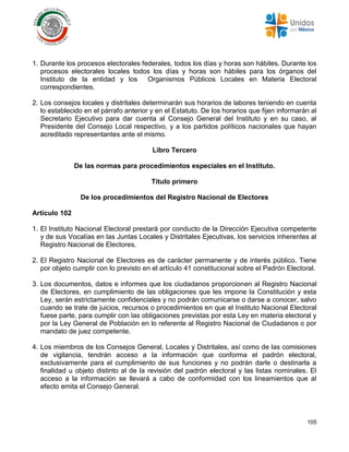 105
1. Durante los procesos electorales federales, todos los días y horas son hábiles. Durante los
procesos electorales locales todos los días y horas son hábiles para los órganos del
Instituto de la entidad y los Organismos Públicos Locales en Materia Electoral
correspondientes.
2. Los consejos locales y distritales determinarán sus horarios de labores teniendo en cuenta
lo establecido en el párrafo anterior y en el Estatuto. De los horarios que fijen informarán al
Secretario Ejecutivo para dar cuenta al Consejo General del Instituto y en su caso, al
Presidente del Consejo Local respectivo, y a los partidos políticos nacionales que hayan
acreditado representantes ante el mismo.
Libro Tercero
De las normas para procedimientos especiales en el Instituto.
Título primero
De los procedimientos del Registro Nacional de Electores
Artículo 102
1. El Instituto Nacional Electoral prestará por conducto de la Dirección Ejecutiva competente
y de sus Vocalías en las Juntas Locales y Distritales Ejecutivas, los servicios inherentes al
Registro Nacional de Electores.
2. El Registro Nacional de Electores es de carácter permanente y de interés público. Tiene
por objeto cumplir con lo previsto en el artículo 41 constitucional sobre el Padrón Electoral.
3. Los documentos, datos e informes que los ciudadanos proporcionen al Registro Nacional
de Electores, en cumplimiento de las obligaciones que les impone la Constitución y esta
Ley, serán estrictamente confidenciales y no podrán comunicarse o darse a conocer, salvo
cuando se trate de juicios, recursos o procedimientos en que el Instituto Nacional Electoral
fuese parte, para cumplir con las obligaciones previstas por esta Ley en materia electoral y
por la Ley General de Población en lo referente al Registro Nacional de Ciudadanos o por
mandato de juez competente.
4. Los miembros de los Consejos General, Locales y Distritales, así como de las comisiones
de vigilancia, tendrán acceso a la información que conforma el padrón electoral,
exclusivamente para el cumplimiento de sus funciones y no podrán darle o destinarla a
finalidad u objeto distinto al de la revisión del padrón electoral y las listas nominales. El
acceso a la información se llevará a cabo de conformidad con los lineamientos que al
efecto emita el Consejo General.
 