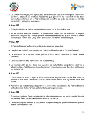 106
5. La Junta General Ejecutiva, a propuesta de la Dirección Ejecutiva del Registro Nacional de
Electores, adoptará las medidas necesarias que garanticen la seguridad de los datos
personales contenidos en el Padrón Electoral, con el fin de evitar su alteración, pérdida,
transmisión y acceso no autorizado.
Artículo 103
1. El Registro Nacional de Electores está compuesto por el Padrón Electoral.
2. En el Padrón Electoral constará la información básica de los hombres y mujeres
mexicanos, mayores de 18 años que han presentado la solicitud a que se refiere el párrafo
1 del artículo 109 de esta Ley y de los ciudadanos residentes en el extranjero.
Artículo 104
1. El Padrón Electoral se formará mediante las acciones siguientes:
a) La aplicación de la técnica censal total, cuando así lo determine el Consejo General;
b) La aplicación de la técnica censal parcial, cuando así lo determine la Junta General
Ejecutiva;
c) La inscripción directa y personal de los ciudadanos; y
d) La incorporación de los datos que aporten las autoridades competentes relativos a
fallecimientos o habilitaciones, inhabilitaciones y rehabilitaciones de derechos políticos de
los ciudadanos.
Artículo 105
1. Los ciudadanos están obligados a inscribirse en el Registro Nacional de Electores y a
informar a éste de su cambio de domicilio dentro de los treinta días siguientes a que éste
ocurra.
2. Asimismo, los ciudadanos participarán en la formación y actualización del Padrón Electoral
en los términos de las normas reglamentarias correspondientes.
Artículo 106
1. El Instituto Nacional Electoral debe incluir a los ciudadanos en las secciones del Registro
Nacional de Electores y expedirles la credencial para votar.
2. La credencial para votar es el documento indispensable para que los ciudadanos puedan
ejercer su derecho de voto.
 