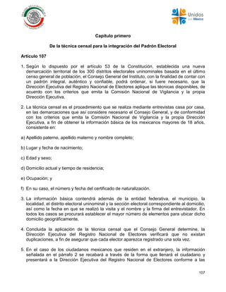 107
Capítulo primero
De la técnica censal para la integración del Padrón Electoral
Artículo 107
1. Según lo dispuesto por el artículo 53 de la Constitución, establecida una nueva
demarcación territorial de los 300 distritos electorales uninominales basada en el último
censo general de población, el Consejo General del Instituto, con la finalidad de contar con
un padrón integral, auténtico y confiable, podrá ordenar, si fuere necesario, que la
Dirección Ejecutiva del Registro Nacional de Electores aplique las técnicas disponibles, de
acuerdo con los criterios que emita la Comisión Nacional de Vigilancia y la propia
Dirección Ejecutiva.
2. La técnica censal es el procedimiento que se realiza mediante entrevistas casa por casa,
en las demarcaciones que así considere necesario el Consejo General, y de conformidad
con los criterios que emita la Comisión Nacional de Vigilancia y la propia Dirección
Ejecutiva, a fin de obtener la información básica de los mexicanos mayores de 18 años,
consistente en:
a) Apellido paterno, apellido materno y nombre completo;
b) Lugar y fecha de nacimiento;
c) Edad y sexo;
d) Domicilio actual y tiempo de residencia;
e) Ocupación; y
f) En su caso, el número y fecha del certificado de naturalización.
3. La información básica contendrá además de la entidad federativa, el municipio, la
localidad, el distrito electoral uninominal y la sección electoral correspondiente al domicilio,
así como la fecha en que se realizó la visita y el nombre y la firma del entrevistador. En
todos los casos se procurará establecer el mayor número de elementos para ubicar dicho
domicilio geográficamente.
4. Concluida la aplicación de la técnica censal que el Consejo General determine, la
Dirección Ejecutiva del Registro Nacional de Electores verificará que no existan
duplicaciones, a fin de asegurar que cada elector aparezca registrado una sola vez.
5. En el caso de los ciudadanos mexicanos que residen en el extranjero, la información
señalada en el párrafo 2 se recabará a través de la forma que llenará el ciudadano y
presentará a la Dirección Ejecutiva del Registro Nacional de Electores conforme a las
 