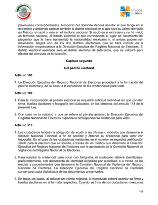 108
provisiones correspondientes. Respecto del domicilio deberá asentar el que tenga en el
extranjero y debiendo señalar también el distrito electoral en el que tuvo su último domicilio
en México, si nació o vivió en el territorio nacional. Si nació en el extranjero y no ha vivido
en territorio nacional, el distrito electoral al que corresponda el lugar de nacimiento del
progenitor que le haya transmitido la nacionalidad mexicana y, si ambos padres son
mexicanos, elegirá uno de los dos distritos electorales que se hará constar en la
información proporcionada a la Dirección Ejecutiva del Registro Nacional de Electores. El
distrito electoral asentado será el distrito electoral de referencia, que se utilizará para
efectos del cómputo de la votación.
Capítulo segundo
Del padrón electoral
Artículo 108
1. La Dirección Ejecutiva del Registro Nacional de Electores procederá a la formación del
padrón electoral y, en su caso, a la expedición de las credenciales para votar.
Artículo 109
1. Para la incorporación al padrón electoral se requerirá solicitud individual en que consten
firma, huellas dactilares y fotografía del ciudadano, en los términos del artículo 114 de la
presente Ley.
2. Con base en la solicitud a que se refiere el párrafo anterior, la Dirección Ejecutiva del
Registro Nacional de Electores expedirá la correspondiente credencial para votar.
Artículo 110
1. Los ciudadanos tendrán la obligación de acudir a las oficinas o módulos que determine el
Instituto Nacional Electoral, a fin de solicitar y obtener su credencial para votar con
fotografía. En el caso de los ciudadanos residentes en el exterior se expedirá certificación
válida para la elección que se solicite, a través de los medios que determine la Dirección
Ejecutiva del Registro Nacional de Electores con la aprobación de la Comisión Nacional de
Vigilancia del Registro Nacional de Electores.
2. Para solicitar la credencial para votar con fotografía, el ciudadano deberá identificarse,
preferentemente, con documento de identidad expedido por autoridad, o a través de los
medios y procedimientos que determine la Comisión Nacional de Vigilancia del Registro
Nacional de Electores. La Dirección Ejecutiva del Registro Nacional de Electores
conservará copia digitalizada de los documentos presentados.
3. En todos los casos, al solicitar un trámite registral, el interesado deberá asentar su firma y
huellas dactilares en el formato respectivo. Cuando se trate de los ciudadanos mexicanos
 